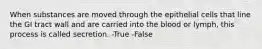 When substances are moved through the epithelial cells that line the GI tract wall and are carried into the blood or lymph, this process is called secretion. -True -False