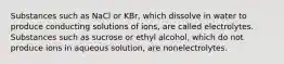 Substances such as NaCl or KBr, which dissolve in water to produce conducting solutions of ions, are called electrolytes. Substances such as sucrose or ethyl alcohol, which do not produce ions in aqueous solution, are nonelectrolytes.