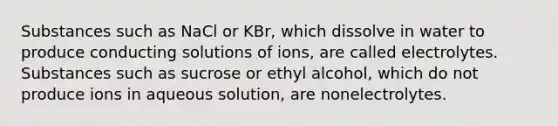 Substances such as NaCl or KBr, which dissolve in water to produce conducting solutions of ions, are called electrolytes. Substances such as sucrose or ethyl alcohol, which do not produce ions in aqueous solution, are nonelectrolytes.