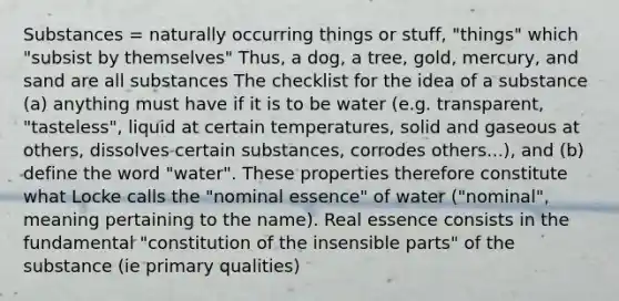 Substances = naturally occurring things or stuff, "things" which "subsist by themselves" Thus, a dog, a tree, gold, mercury, and sand are all substances The checklist for the idea of a substance (a) anything must have if it is to be water (e.g. transparent, "tasteless", liquid at certain temperatures, solid and gaseous at others, dissolves certain substances, corrodes others...), and (b) define the word "water". These properties therefore constitute what Locke calls the "nominal essence" of water ("nominal", meaning pertaining to the name). Real essence consists in the fundamental "constitution of the insensible parts" of the substance (ie primary qualities)