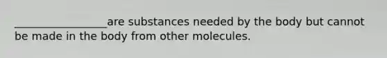 _________________are substances needed by the body but cannot be made in the body from other molecules.