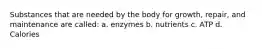 Substances that are needed by the body for growth, repair, and maintenance are called: a. enzymes b. nutrients c. ATP d. Calories