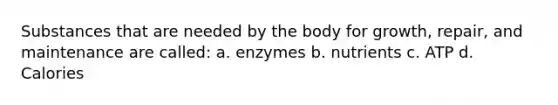 Substances that are needed by the body for growth, repair, and maintenance are called: a. enzymes b. nutrients c. ATP d. Calories