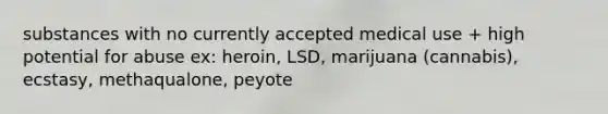 substances with no currently accepted medical use + high potential for abuse ex: heroin, LSD, marijuana (cannabis), ecstasy, methaqualone, peyote