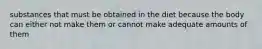 substances that must be obtained in the diet because the body can either not make them or cannot make adequate amounts of them