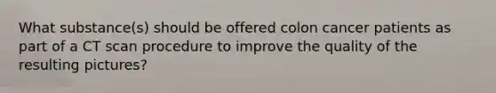 What substance(s) should be offered colon cancer patients as part of a CT scan procedure to improve the quality of the resulting pictures?