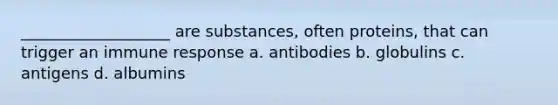 ___________________ are substances, often proteins, that can trigger an immune response a. antibodies b. globulins c. antigens d. albumins