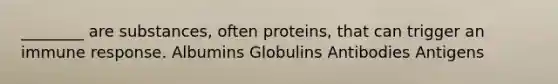 ________ are substances, often proteins, that can trigger an immune response. Albumins Globulins Antibodies Antigens