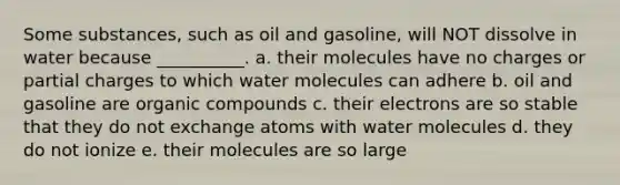 Some substances, such as oil and gasoline, will NOT dissolve in water because __________. a. their molecules have no charges or partial charges to which water molecules can adhere b. oil and gasoline are <a href='https://www.questionai.com/knowledge/kSg4ucUAKW-organic-compounds' class='anchor-knowledge'>organic compounds</a> c. their electrons are so stable that they do not exchange atoms with water molecules d. they do not ionize e. their molecules are so large