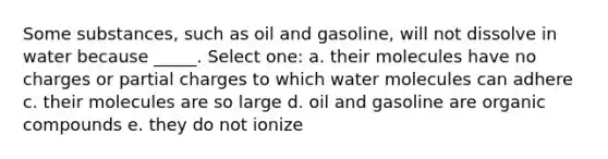 Some substances, such as oil and gasoline, will not dissolve in water because _____. Select one: a. their molecules have no charges or partial charges to which water molecules can adhere c. their molecules are so large d. oil and gasoline are organic compounds e. they do not ionize