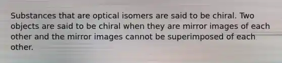 Substances that are optical isomers are said to be chiral. Two objects are said to be chiral when they are mirror images of each other and the mirror images cannot be superimposed of each other.