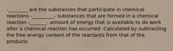 -________ are the substances that participate in chemical reactions -_________- substances that are formed in a chemical reaction -_______- amount of energy that is available to do work after a chemical reaction has occurred -Calculated by subtracting the free energy content of the reactants from that of the products