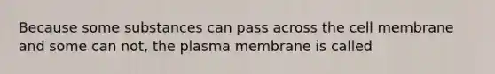 Because some substances can pass across the cell membrane and some can not, the plasma membrane is called