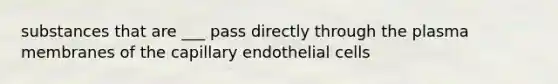 substances that are ___ pass directly through the plasma membranes of the capillary endothelial cells