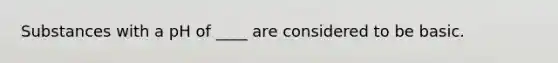 Substances with a pH of ____ are considered to be basic.