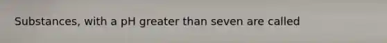 Substances, with a pH greater than seven are called