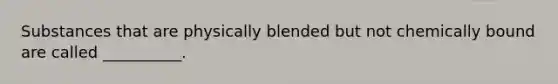 Substances that are physically blended but not chemically bound are called __________.