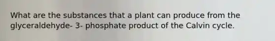 What are the substances that a plant can produce from the glyceraldehyde- 3- phosphate product of the Calvin cycle.