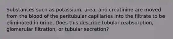 Substances such as potassium, urea, and creatinine are moved from the blood of the peritubular capillaries into the filtrate to be eliminated in urine. Does this describe tubular reabsorption, glomerular filtration, or tubular secretion?