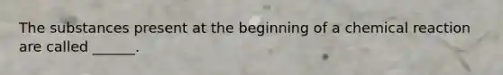 The substances present at the beginning of a chemical reaction are called ______.