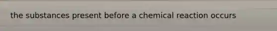 the substances present before a chemical reaction occurs