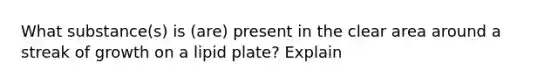 What substance(s) is (are) present in the clear area around a streak of growth on a lipid plate? Explain