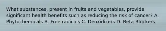 What substances, present in fruits and vegetables, provide significant health benefits such as reducing the risk of cancer? A. Phytochemicals B. Free radicals C. Deoxidizers D. Beta Blockers