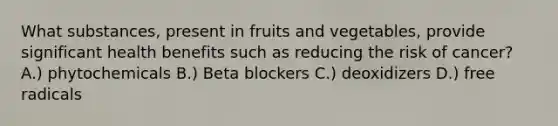 What substances, present in fruits and vegetables, provide significant health benefits such as reducing the risk of cancer? A.) phytochemicals B.) Beta blockers C.) deoxidizers D.) free radicals