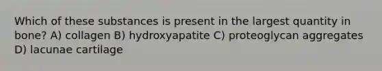 Which of these substances is present in the largest quantity in bone? A) collagen B) hydroxyapatite C) proteoglycan aggregates D) lacunae cartilage