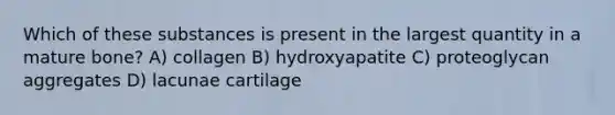 Which of these substances is present in the largest quantity in a mature bone? A) collagen B) hydroxyapatite C) proteoglycan aggregates D) lacunae cartilage