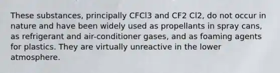 These substances, principally CFCl3 and CF2 Cl2, do not occur in nature and have been widely used as propellants in spray cans, as refrigerant and air-conditioner gases, and as foaming agents for plastics. They are virtually unreactive in the lower atmosphere.