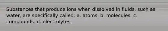 Substances that produce ions when dissolved in fluids, such as water, are specifically called: a. atoms. b. molecules. c. compounds. d. electrolytes.