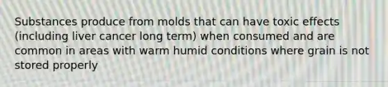 Substances produce from molds that can have toxic effects (including liver cancer long term) when consumed and are common in areas with warm humid conditions where grain is not stored properly