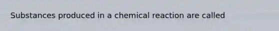 Substances produced in a chemical reaction are called