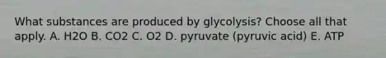 What substances are produced by glycolysis? Choose all that apply. A. H2O B. CO2 C. O2 D. pyruvate (pyruvic acid) E. ATP