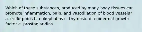 Which of these substances, produced by many body tissues can promote inflammation, pain, and vasodilation of blood vessels? a. endorphins b. enkephalins c. thymosin d. epidermal growth factor e. prostaglandins