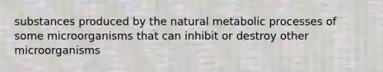 substances produced by the natural metabolic processes of some microorganisms that can inhibit or destroy other microorganisms