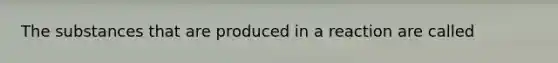 The substances that are produced in a reaction are called