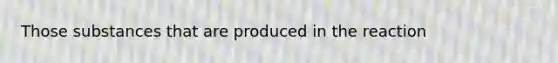 Those substances that are produced in the reaction