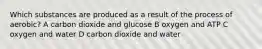 Which substances are produced as a result of the process of aerobic? A carbon dioxide and glucose B oxygen and ATP C oxygen and water D carbon dioxide and water