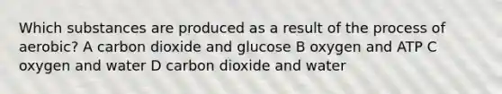 Which substances are produced as a result of the process of aerobic? A carbon dioxide and glucose B oxygen and ATP C oxygen and water D carbon dioxide and water