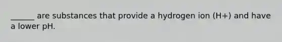 ______ are substances that provide a hydrogen ion (H+) and have a lower pH.