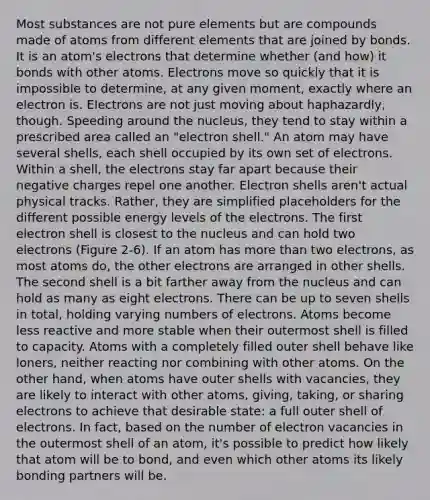 Most substances are not pure elements but are compounds made of atoms from different elements that are joined by bonds. It is an atom's electrons that determine whether (and how) it bonds with other atoms. Electrons move so quickly that it is impossible to determine, at any given moment, exactly where an electron is. Electrons are not just moving about haphazardly, though. Speeding around the nucleus, they tend to stay within a prescribed area called an "electron shell." An atom may have several shells, each shell occupied by its own set of electrons. Within a shell, the electrons stay far apart because their negative charges repel one another. Electron shells aren't actual physical tracks. Rather, they are simplified placeholders for the different possible energy levels of the electrons. The first electron shell is closest to the nucleus and can hold two electrons (Figure 2-6). If an atom has more than two electrons, as most atoms do, the other electrons are arranged in other shells. The second shell is a bit farther away from the nucleus and can hold as many as eight electrons. There can be up to seven shells in total, holding varying numbers of electrons. Atoms become less reactive and more stable when their outermost shell is filled to capacity. Atoms with a completely filled outer shell behave like loners, neither reacting nor combining with other atoms. On the other hand, when atoms have outer shells with vacancies, they are likely to interact with other atoms, giving, taking, or sharing electrons to achieve that desirable state: a full outer shell of electrons. In fact, based on the number of electron vacancies in the outermost shell of an atom, it's possible to predict how likely that atom will be to bond, and even which other atoms its likely bonding partners will be.