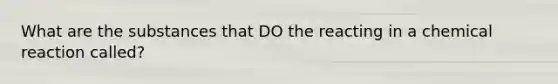 What are the substances that DO the reacting in a chemical reaction called?