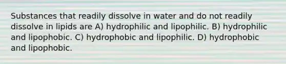 Substances that readily dissolve in water and do not readily dissolve in lipids are A) hydrophilic and lipophilic. B) hydrophilic and lipophobic. C) hydrophobic and lipophilic. D) hydrophobic and lipophobic.