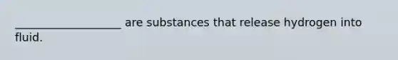 ___________________ are substances that release hydrogen into fluid.