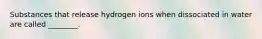 Substances that release hydrogen ions when dissociated in water are called ________.