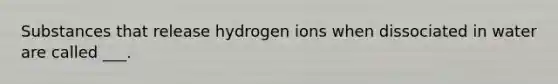 Substances that release hydrogen ions when dissociated in water are called ___.