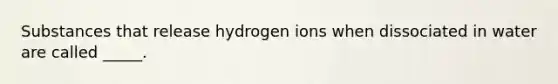 Substances that release hydrogen ions when dissociated in water are called _____.