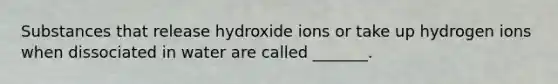 Substances that release hydroxide ions or take up hydrogen ions when dissociated in water are called _______.